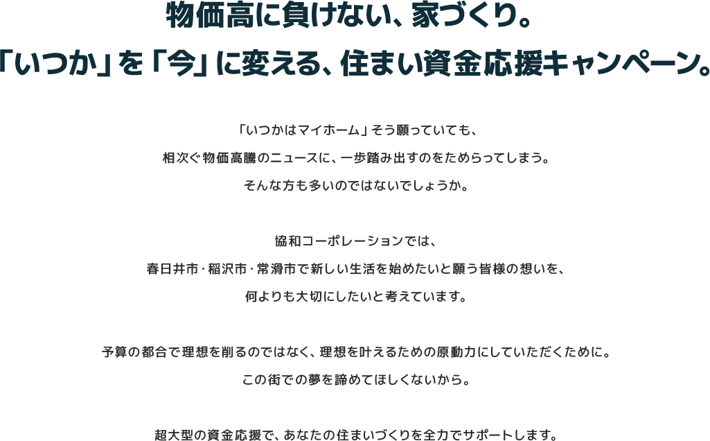 
					物価高に負けない、家づくり。「いつか」を「今」に変える、住まい資金応援キャンペーン。
					「いつかはマイホーム」そう願っていても、相次ぐ物価高騰のニュースに、一歩踏み出すのをためらってしまう。そんな方も多いのではないでしょうか。

					協和コーポレーションでは、春日井市・稲沢市・常滑市で新しい生活を始めたいと願う皆様の想いを、何よりも大切にしたいと考えています。

					予算の都合で理想を削るのではなく、理想を叶えるための原動力にしていただくために。
					この街での夢を諦めてほしくないから。

					超大型の資金応援で、あなたの住まいづくりを全力でサポートします。
					