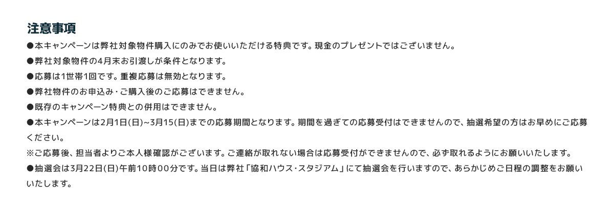 
							注意事項
							●本キャンペーンは弊社対象物件購入にのみでお使いいただける特典です。現金のプレゼントではございません。
							●弊社対象物件の4月末お引渡しが条件となります。
							●応募は1世帯1回です。重複応募は無効となります。
							●弊社物件のお申込み・ご購入後のご応募はできません。
							●既存のキャンペーン特典との併用はできません。
							●本キャンペーンは2月1日(日)~3月15(日)までの応募期間となります。期間を過ぎての応募受付はできませんので、抽選希望の方はお早めにご応募ください。
							※ご応募後、担当者よりご本人様確認がございます。ご連絡が取れない場合は応募受付ができませんので、必ず取れるようにお願いいたします。
							●抽選会は3月22日(日)午前10時00分です。当日は弊社「協和ハウス・スタジアム」にて抽選会を行いますので、あらかじめご日程の調整をお願いいたします。
							