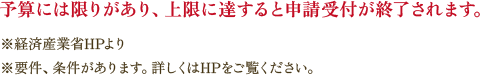 予算には限りがあり、上限に達すると申請受付が終了されます。 ※経済産業省HPより ※要件、条件があります。詳しくはHPをご覧ください。