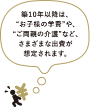築10年以降は、“お子様の学費”や、“ご両親の介護”など、さまざまな出費が想定されます。