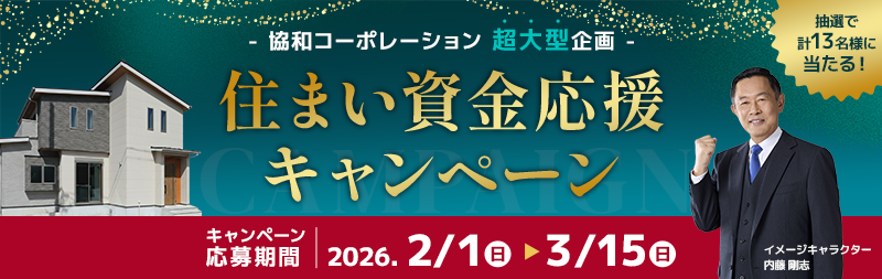 -協和コーポレーション超大型企画-　住まい資金応援キャンペーン キャンペーン応募期間　2026.2/1（日）から3/15（日） 抽選で計13名様に当たる！